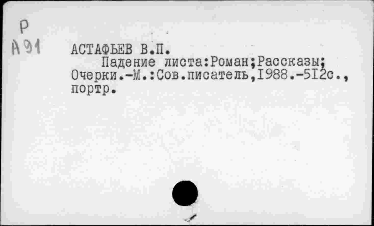 ﻿р
АСТАФЬЕВ В.П.
Падение листа:Роман;Рассказы;
Очерки.-М.:Сов.писатель,1988.-512с., портр.